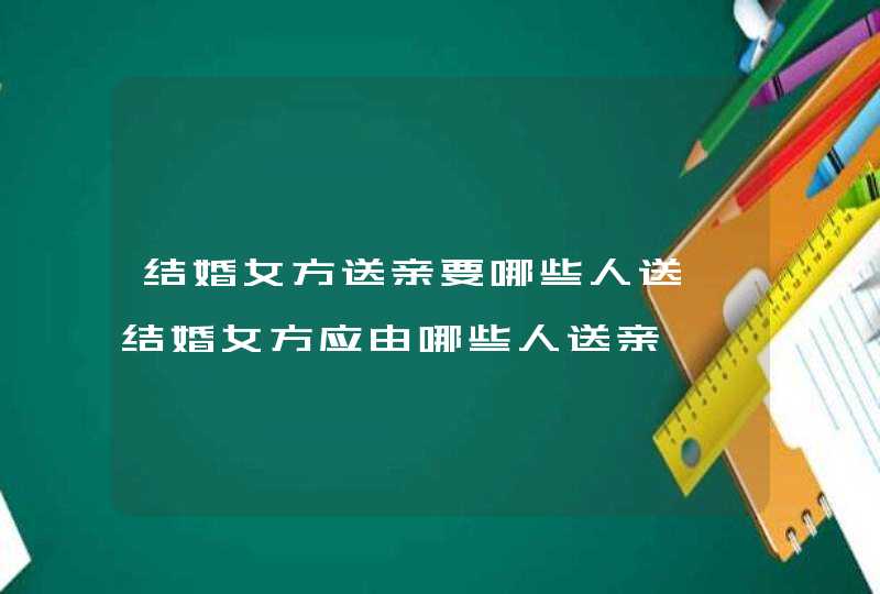 结婚女方送亲要哪些人送 结婚女方应由哪些人送亲